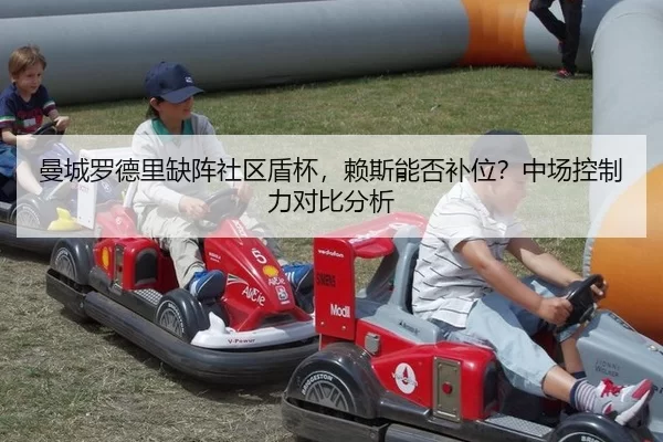 曼城罗德里缺阵社区盾杯，赖斯能否补位？中场控制力对比分析