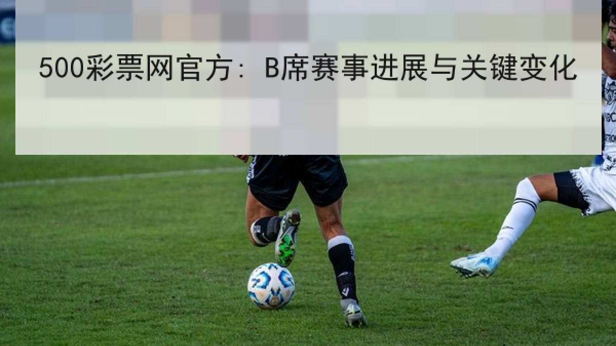 500彩票网官方: B席赛事进展与关键变化