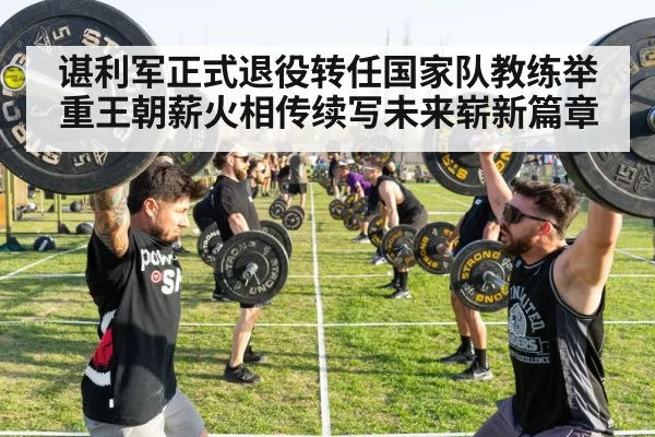 谌利军正式退役转任国家队教练举重王朝薪火相传续写未来崭新篇章